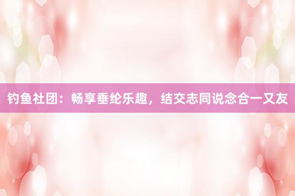 钓鱼社团：畅享垂纶乐趣，结交志同说念合一又友